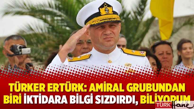 Türker Ertürk: Amiral grubundan biri iktidara bilgi sızdırdı, biliyorum
