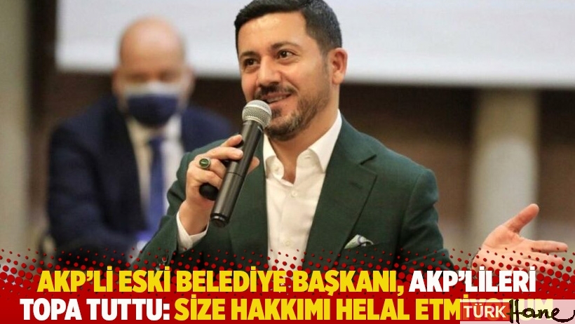 AKP’li eski belediye başkanı, AKP’lileri topa tuttu: Size hakkımı helal etmiyorum