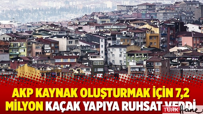 AKP kaynak oluşturmak için 7,2 milyon kaçak yapıya ruhsat verdi