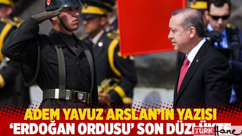 Adem Yavuz Arslan'ın yazısı: 'Erdoğan Ordusu' son düzlükte