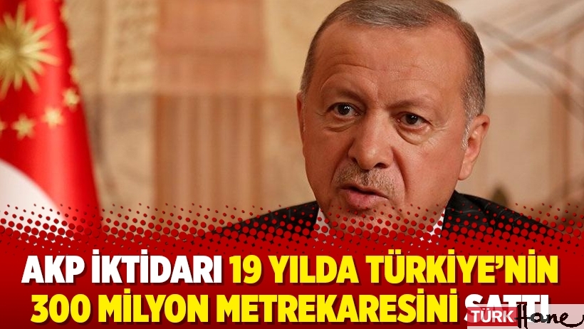 AKP iktidarı 19 yılda Türkiye’nin 300 milyon metrekaresini sattı