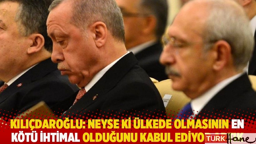 Kılıçdaroğlu: Neyse ki ülkede olmasının en kötü ihtimal olduğunu kabul ediyor artık