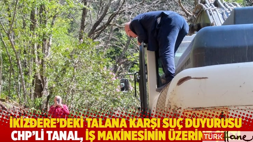İkizdere’deki talana karşı suç duyurusu: CHP'li Tanal, iş makinesinin üzerine çıktı