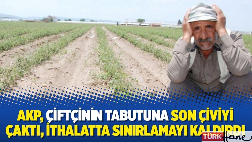 AKP, çiftçinin tabutuna son çiviyi çaktı, ithalatta sınırlamayı kaldırdı