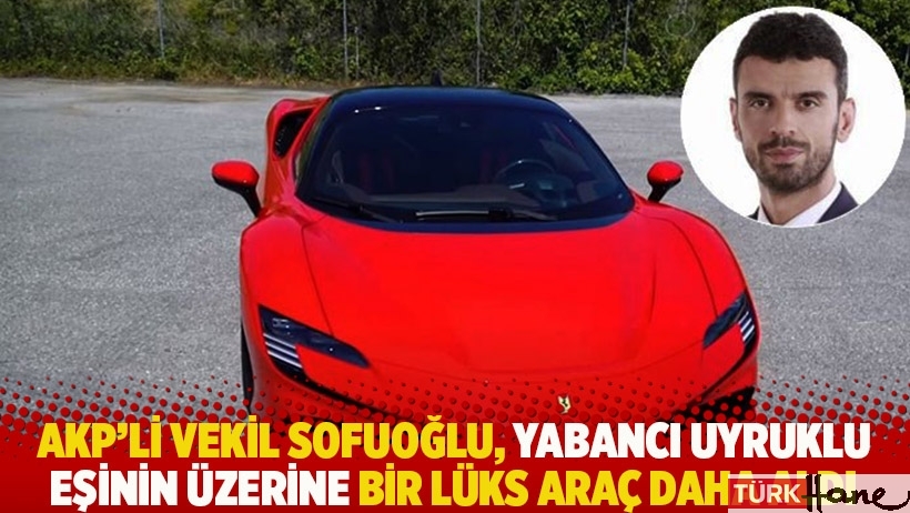 AKP'li vekil Sofuoğlu, yabancı uyruklu eşinin üzerine bir lüks araç daha aldı