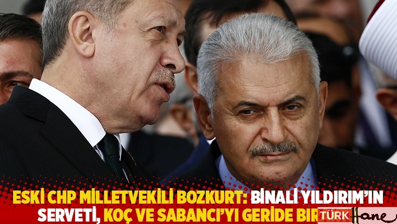 Eski CHP milletvekili Bozkurt: Binali Yıldırım'ın serveti Koç ve Sabancı'yı geride bıraktı!