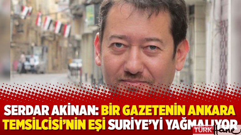 Serdar Akinan: Bir gazetenin Ankara Temsilcisi’nin eşi Suriye’yi yağmalıyor