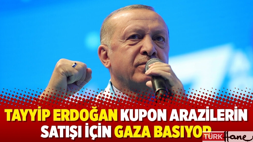 Tayyip Erdoğan kupon arazilerin satışı için gaza basıyor