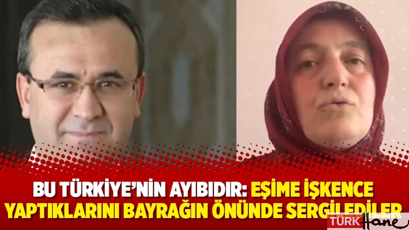 Bu Türkiye’nin ayıbıdır: Eşime işkence yaptıklarını bayrağın önünde sergilediler