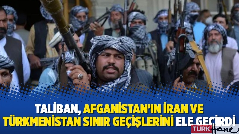 Taliban, Afganistan’ın İran ve Türkmenistan sınır geçişlerini ele geçirdi