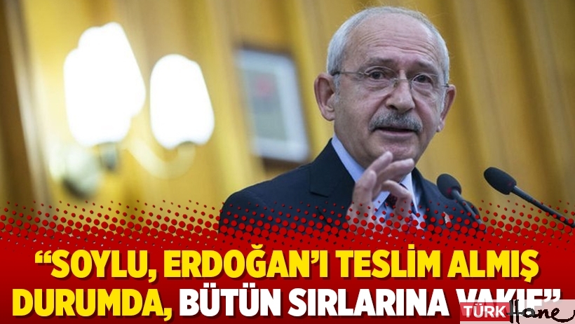 Kılıçdaroğlu: Soylu, Erdoğan’ı teslim almış durumda, bütün sırlarına vakıf