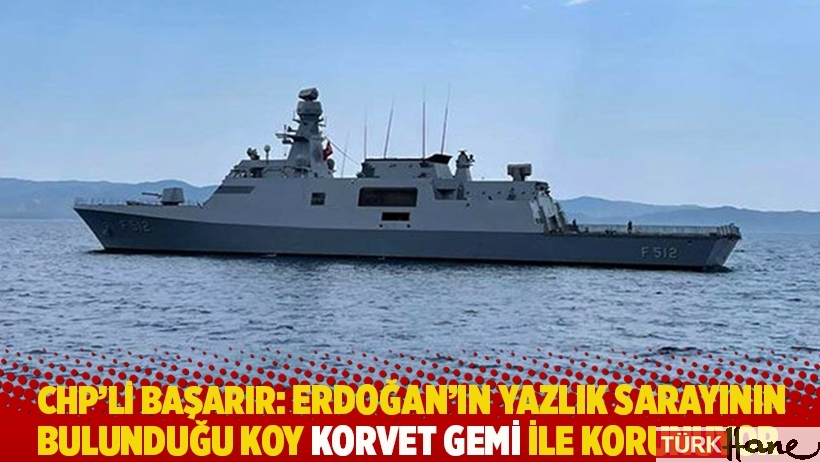 CHP'li Başarır: Erdoğan'ın yazlık sarayının bulunduğu koy korvet gemi ile korunuyor