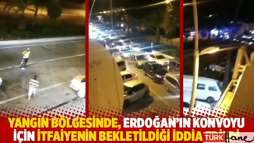 Yangın bölgesinde, Erdoğan'ın konvoyu için itfaiyenin bekletildiği iddia edildi