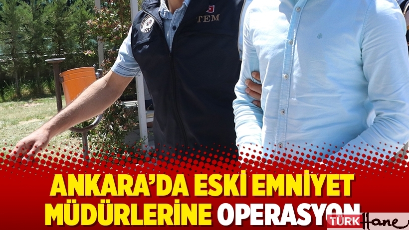 Ankara’da eski emniyet müdürlerine operasyon