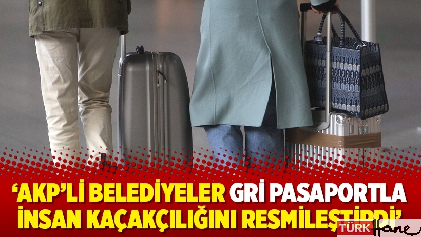 ‘AKP’li belediyeler gri pasaportla insan kaçakçılığını resmileştirdi’
