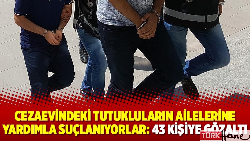 Cezaevindeki tutukluların ailelerine yardımla suçlanıyorlar: 43 kişiye gözaltı