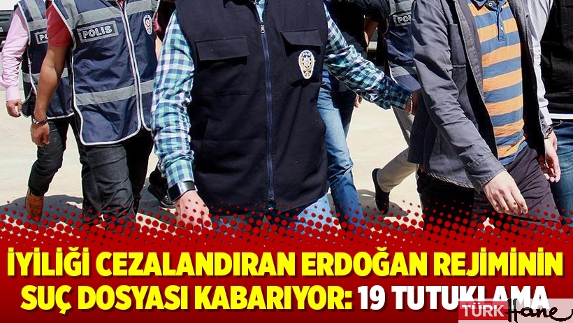 İyiliği cezalandıran Erdoğan rejiminin suç dosyası kabarıyor: 19 tutuklama
