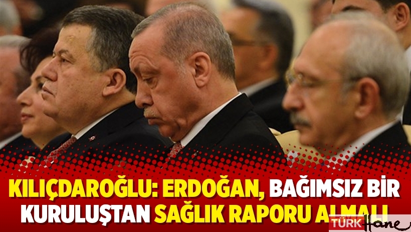 Kılıçdaroğlu: Erdoğan, bağımsız bir kuruluştan sağlık raporu almalı