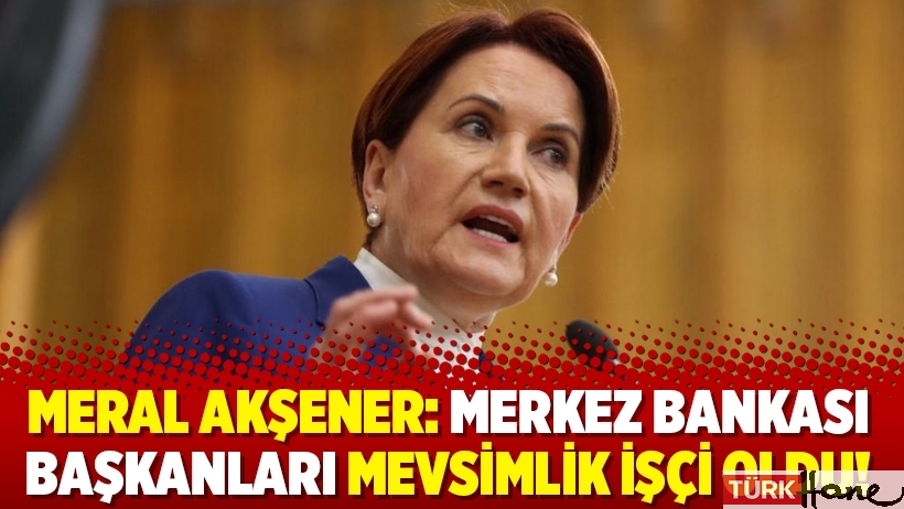 Meral Akşener: Merkez Bankası başkanları mevsimlik işçi oldu!