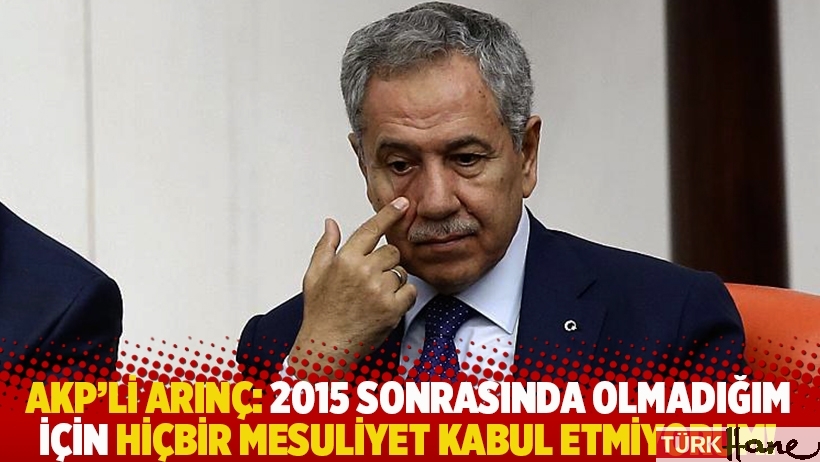 AKP'li Arınç: 2015 sonrasında olmadığım için hiçbir mesuliyet kabul etmiyorum!