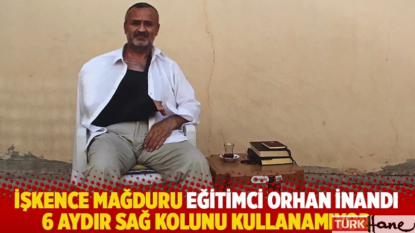 İşkence mağduru eğitimci Orhan İnandı 6 aydır sağ kolunu kullanamıyor