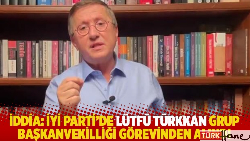 İddia: İYİ Parti, Lütfü Türkkan'ı grup başkanvekilliği görevinden aldı