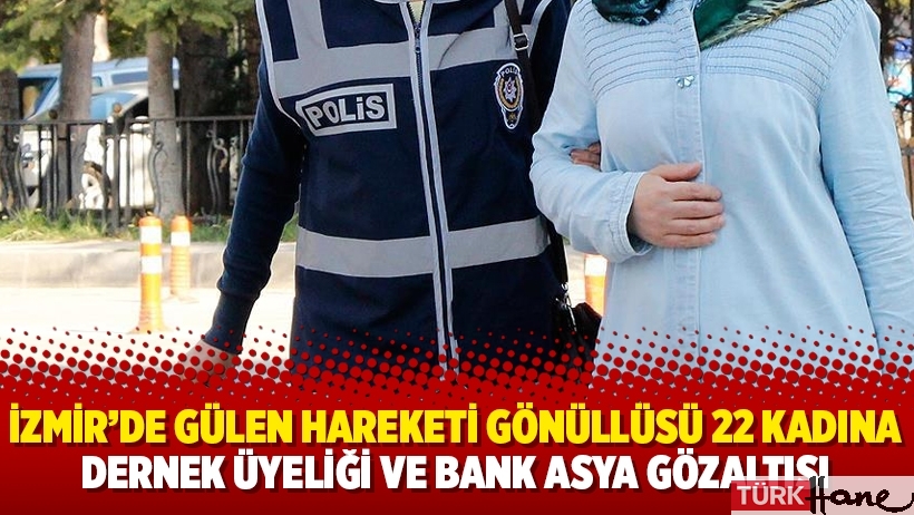 İzmir’de Gülen Hareketi gönüllüsü 22 kadına dernek üyeliği ve Bank Asya gözaltısı