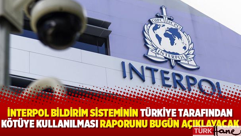 İnterpol bildirim sisteminin Türkiye tarafından kötüye kullanılması raporunu bugün açıklayacak