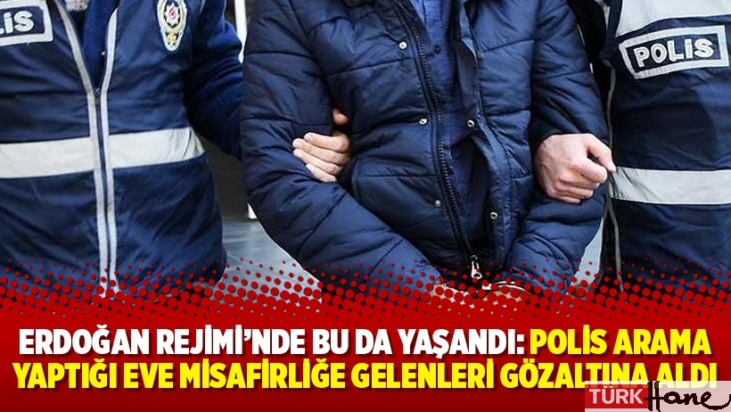 Erdoğan Rejimi’nde bu da yaşandı: Polis arama yaptığı eve misafirliğe gelenleri gözaltına aldı