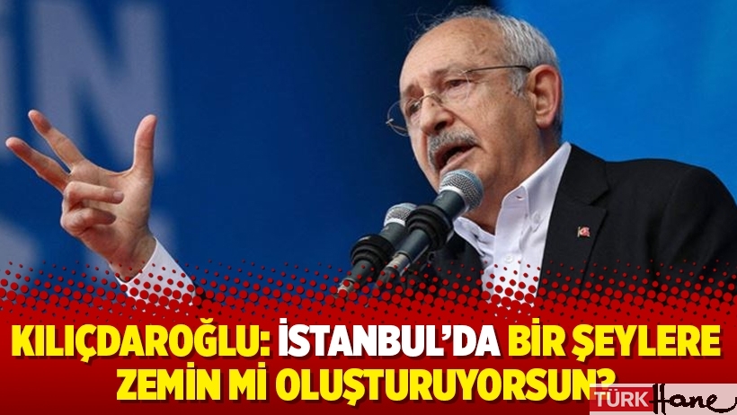 Kılıçdaroğlu: İstanbul’da bir şeylere zemin mi oluşturuyorsun?