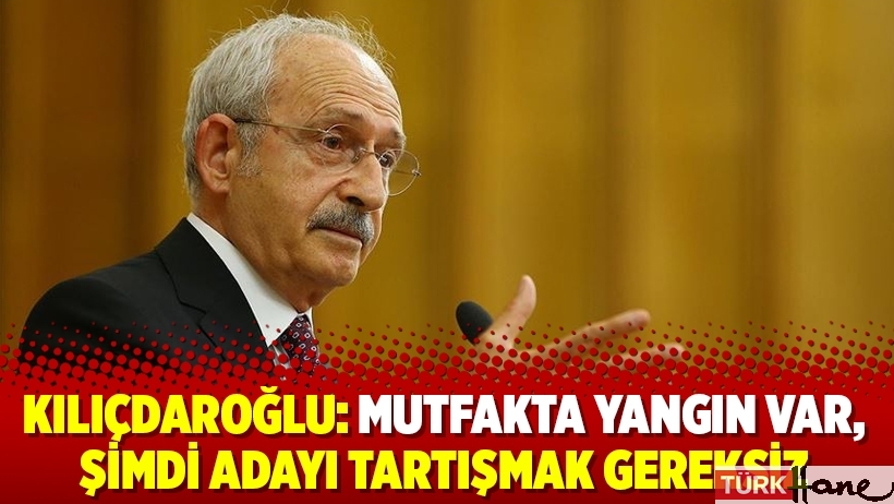 Kılıçdaroğlu: Mutfakta yangın var, şimdi adayı tartışmak gereksiz