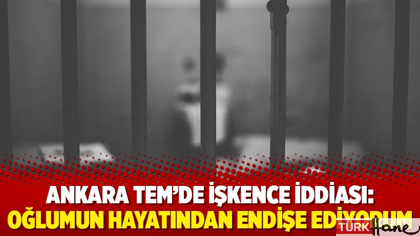 Ankara TEM’de işkence iddiası: Oğlumun hayatından endişe ediyorum