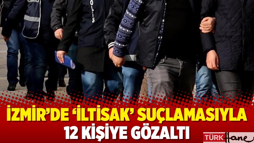 İzmir’de ‘iltisak’ suçlamasıyla 12 kişiye gözaltı