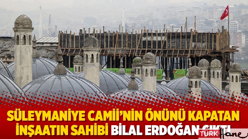 Süleymaniye Camii’nin önünü kapatan inşaatın sahibi Bilal Erdoğan çıktı