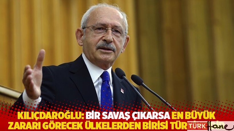 Kılıçdaroğlu: Bir savaş çıkarsa en büyük zararı görecek ülkelerden birisi Türkiye’dir