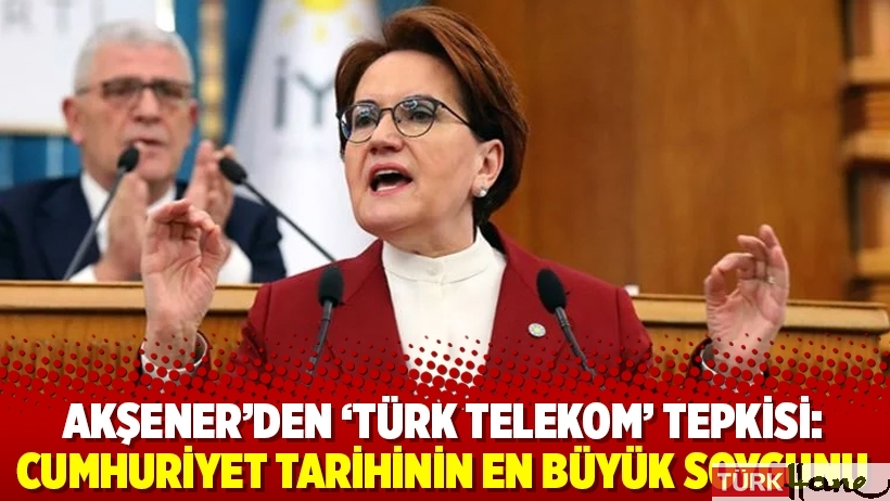 Akşener’den ‘Türk Telekom’ tepkisi: Cumhuriyet tarihinin en büyük soygunu