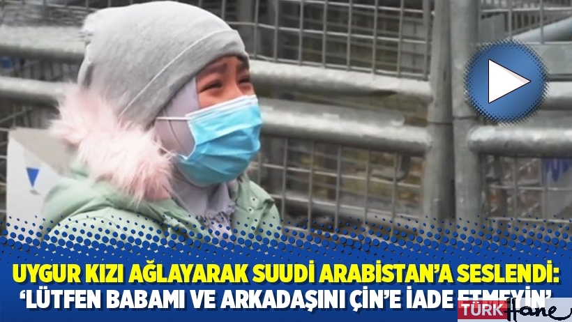 Uygur kızı ağlayarak Suudi Arabistan’a seslendi: ‘Lütfen babamı ve arkadaşını Çin’e iade etmeyin’