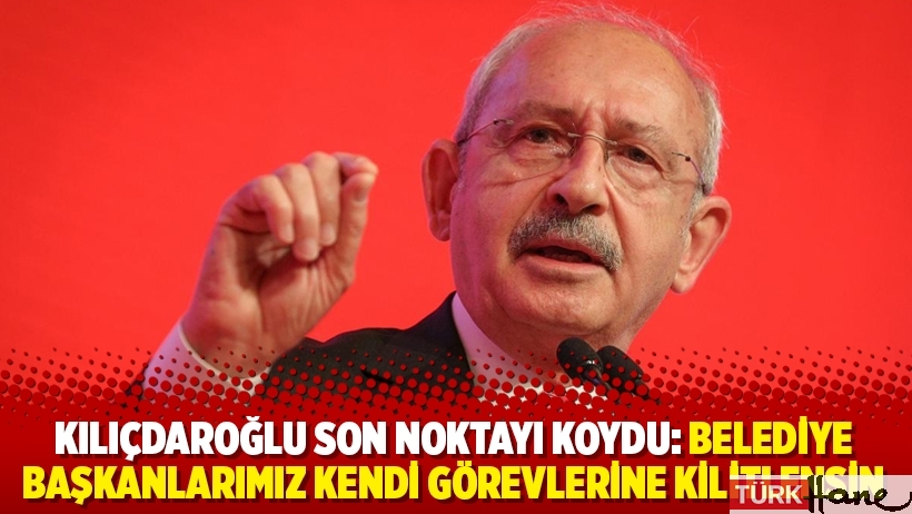 Kılıçdaroğlu son noktayı koydu: Belediye başkanlarımız kendi görevlerine kilitlensin