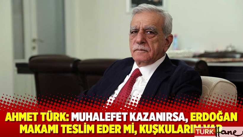 Ahmet Türk: Muhalefet kazanırsa, Erdoğan makamı teslim eder mi, kuşkularım var