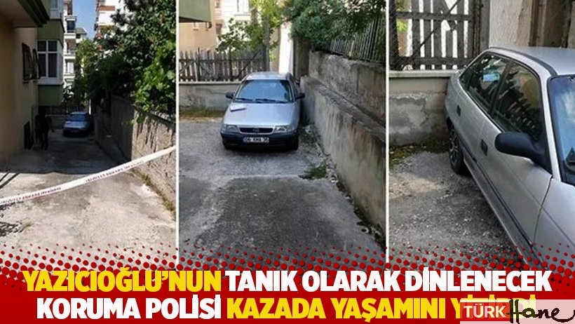 Yazıcıoğlu’nun tanık olarak dinlenecek koruma polisi kazada yaşamını yitirdi