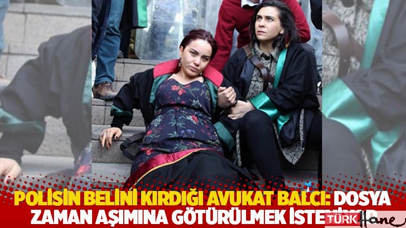 Polisin belini kırdığı Avukat Balcı: Dosya zaman aşımına götürülmek isteniyor
