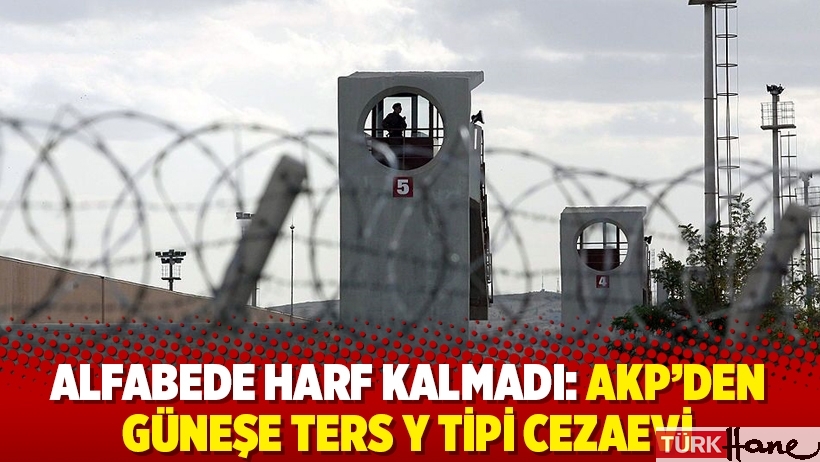 Alfabede harf kalmadı: AKP’den güneşe ters Y Tipi cezaevi