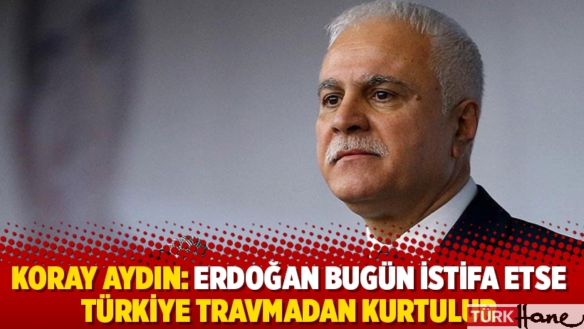 Koray Aydın: Erdoğan bugün istifa etse Türkiye travmadan kurtulur