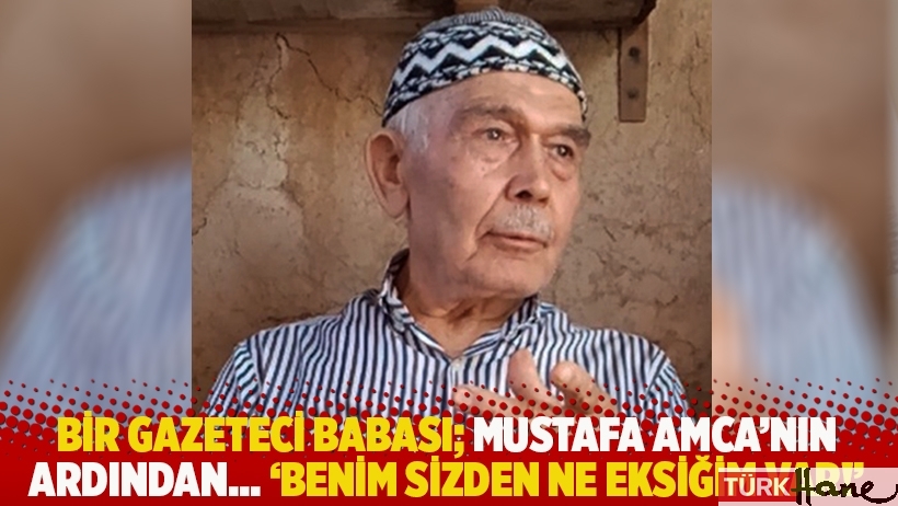 Bir gazeteci babası; Mustafa Amca’nın ardından… 'Benim sizden ne eksiğim var!'
