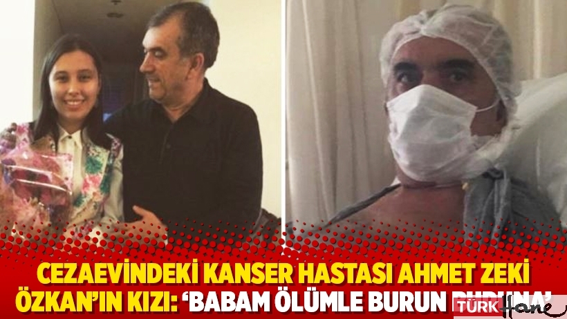 Cezaevindeki kanser hastası Ahmet Zeki Özkan’ın kızı: ‘Babam ölümle burun buruna’