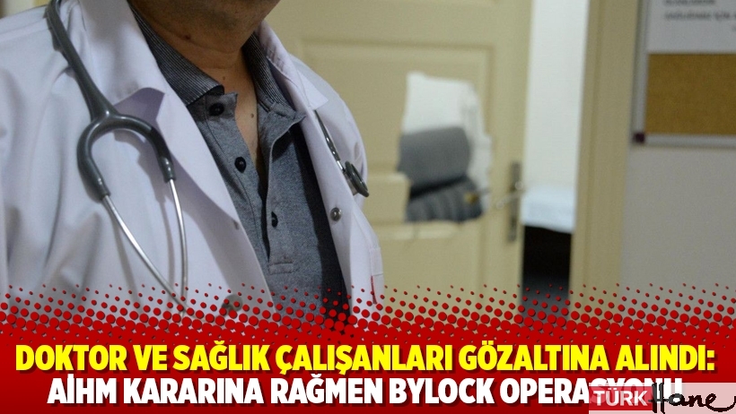 Doktor ve sağlık çalışanları gözaltına alındı: AİHM kararına rağmen ByLock operasyonu