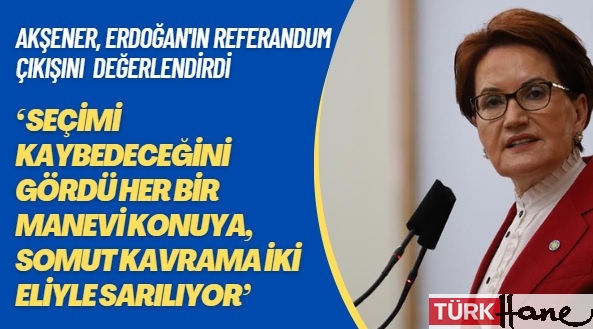 Akşener, Erdoğan’ın referandum çıkışını değerlendirdi: Seçimi kaybedeceğini gördü her bir manevi konuya, som