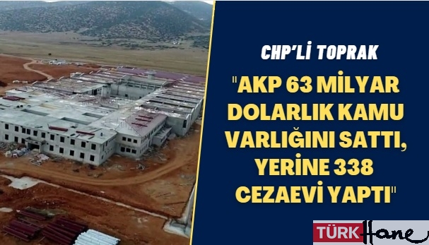 CHP’li Toprak: AKP 63 milyar dolarlık kamu varlığını sattı, yerine 338 cezaevi yaptı