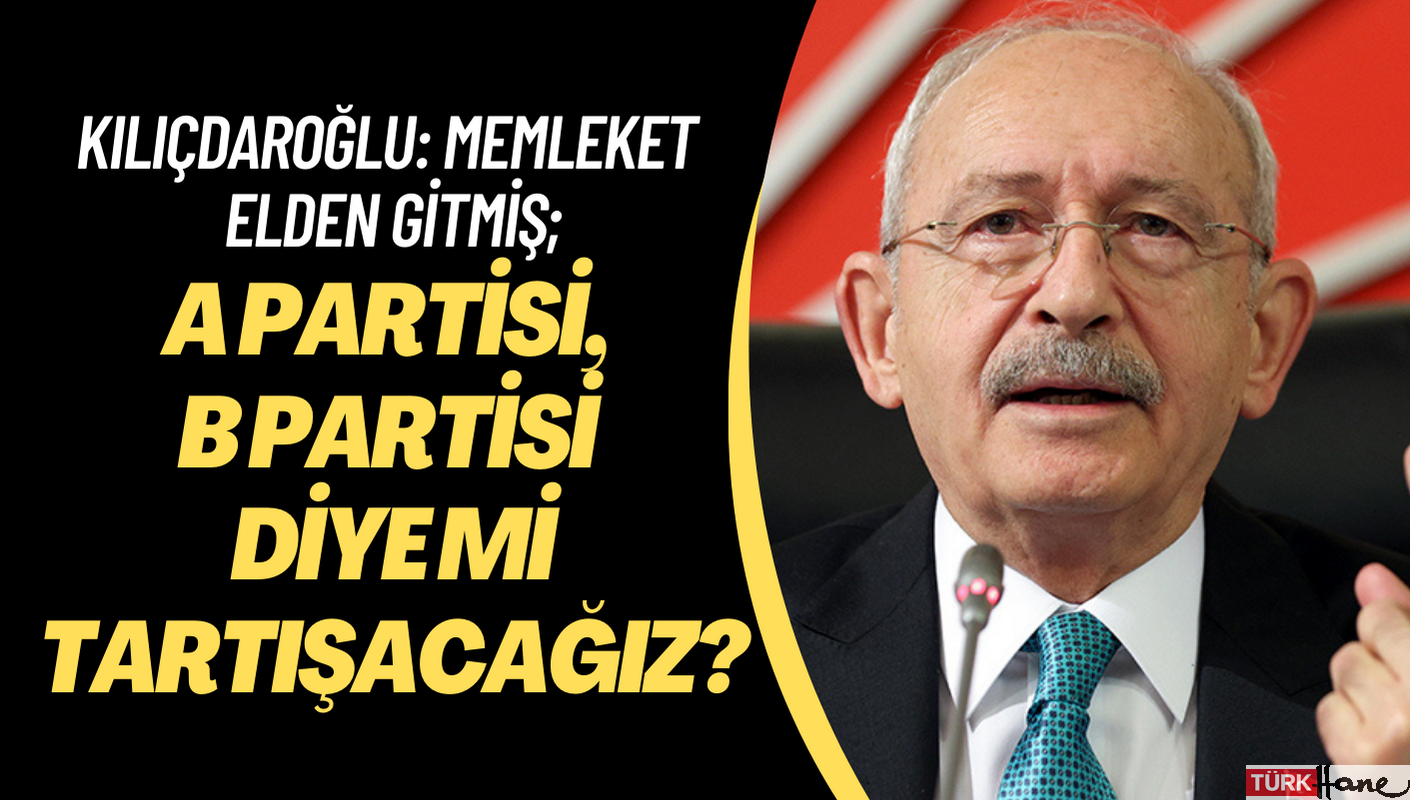 Kılıçdaroğlu: Memleket elden gitmiş; A partisi, B partisi diye mi tartışacağız?