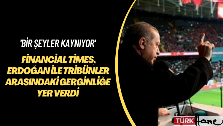 ‘Bir şeyler kaynıyor’ Financial Times, Erdoğan ve tribünler arasındaki gerginliğe yer verdi
